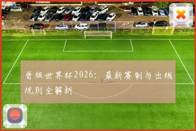 晋级世界杯2026:最新赛制与出线规则全解析