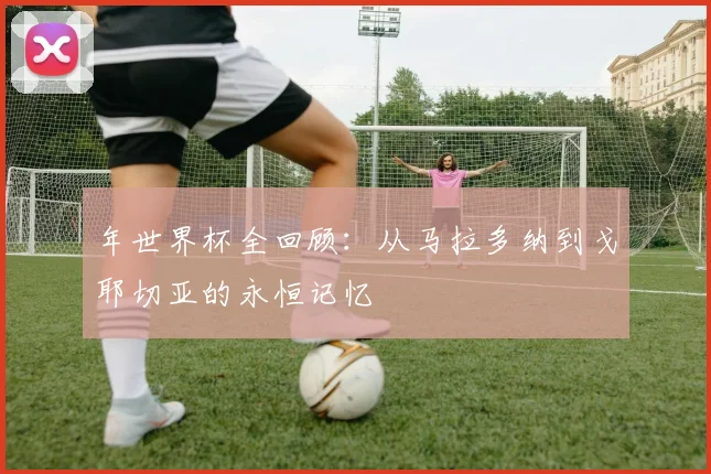 年世界杯全回顾:从马拉多纳到戈耶切亚的永恒记忆