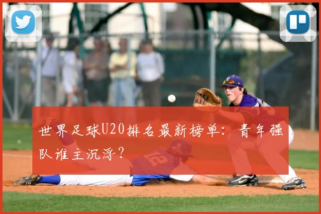 世界足球U20排名最新榜单:青年强队谁主沉浮?