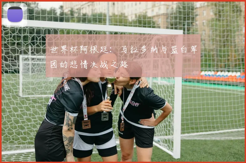 世界杯阿根廷：马拉多纳与蓝白军团的悲情决战之路