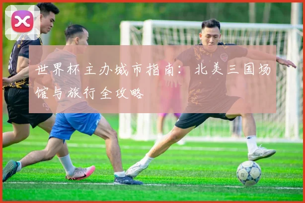 世界杯主办城市指南:北美三国场馆与旅行全攻略