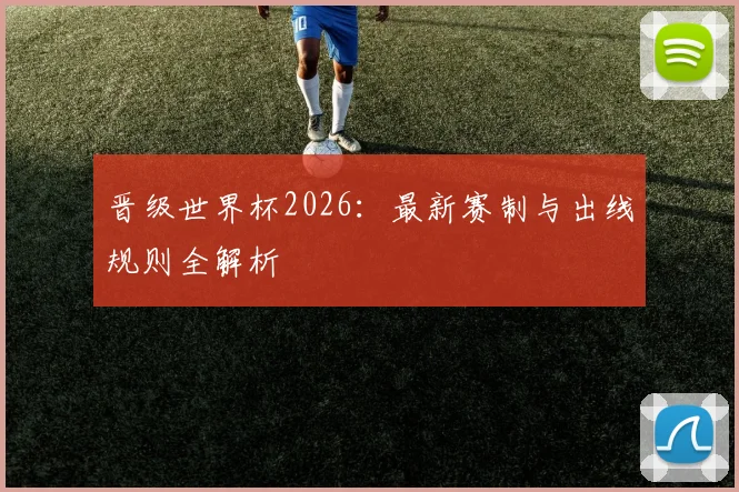 晋级世界杯2026:最新赛制与出线规则全解析