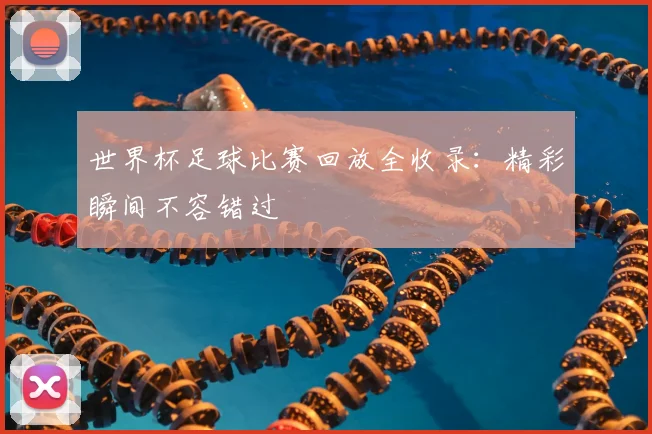 世界杯足球比赛回放全收录:精彩瞬间不容错过