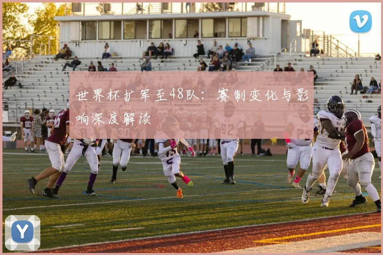 世界杯扩军至48队：赛制变化与影响深度解读